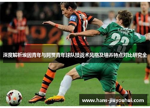 深度解析埃因青年与阿贾青年球队技战术风格及培养特点对比研究全 深度解析埃因青年与阿贾青年球队技战术风格及培养特点对比研究全