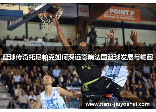篮球传奇托尼帕克如何深远影响法国篮球发展与崛起