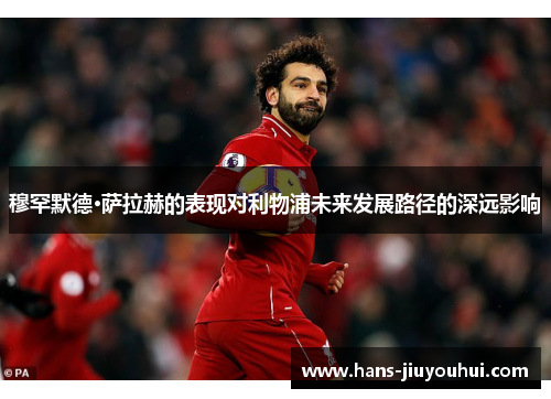 穆罕默德·萨拉赫的表现对利物浦未来发展路径的深远影响