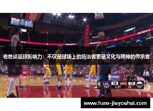 老詹谈篮球影响力：不仅是球场上的统治者更是文化与精神的传承者