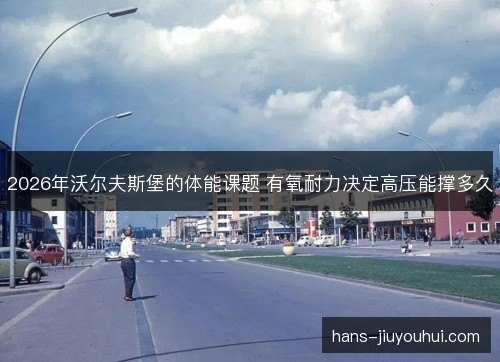 2026年沃尔夫斯堡的体能课题 有氧耐力决定高压能撑多久